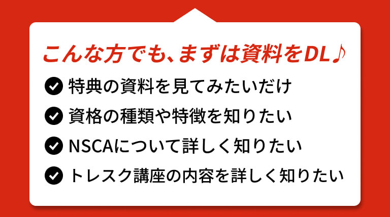 こんな方でも、まずは資料をDL♪ 特典の資料を見てみたいだけ 資格の種類や特徴を知りたい NSCAについて詳しく知りたい トレスク講座の内容を詳しく知りたい