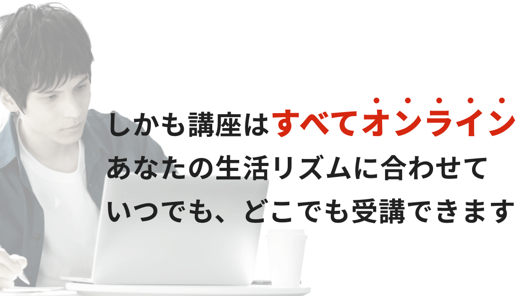 しかも講座はすべてオンラインあなたの生活リズムに合わせていつでも、どこでも受講できます